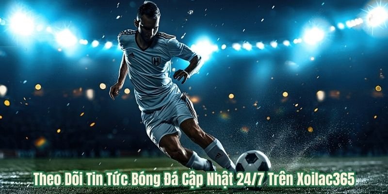 Theo Dõi Tin Tức Bóng Đá Cập Nhật 24/7 Trên Xoilac365